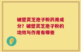 破壁灵芝孢子粉药用成分？破壁灵芝孢子粉的功效与作用有哪些