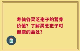 寿仙谷灵芝孢子的营养价值？了解灵芝孢子对健康的益处？