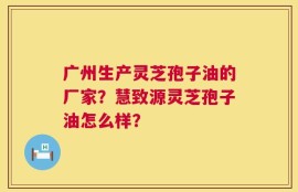 广州生产灵芝孢子油的厂家？慧致源灵芝孢子油怎么样？