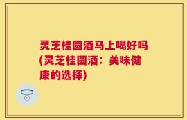 灵芝桂圆酒马上喝好吗(灵芝桂圆酒：美味健康的选择)