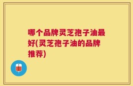 哪个品牌灵芝孢子油最好(灵芝孢子油的品牌推荐)