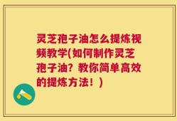 灵芝孢子油怎么提炼视频教学(如何制作灵芝孢子油？教你简单高效的提炼方法！)