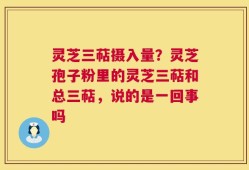灵芝三萜摄入量？灵芝孢子粉里的灵芝三萜和总三萜，说的是一回事吗