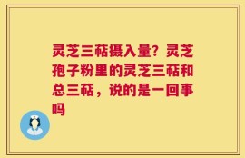 灵芝三萜摄入量？灵芝孢子粉里的灵芝三萜和总三萜，说的是一回事吗