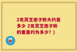 2克灵芝孢子粉大约是多少 2克灵芝孢子粉的重量约为多少？)