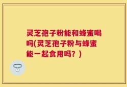 灵芝孢子粉能和蜂蜜喝吗(灵芝孢子粉与蜂蜜能一起食用吗？)