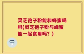 灵芝孢子粉能和蜂蜜喝吗(灵芝孢子粉与蜂蜜能一起食用吗？)