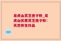 龙虎山灵芝孢子粉_龙虎山优质灵芝孢子粉：天然养生珍品