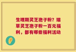 生理期灵芝孢子粉？瑞草灵芝孢子粉一百元福利，都有哪些福利活动