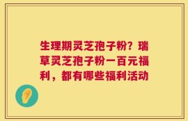 生理期灵芝孢子粉？瑞草灵芝孢子粉一百元福利，都有哪些福利活动