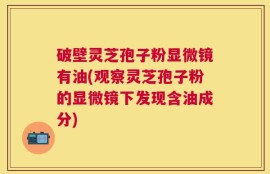 破壁灵芝孢子粉显微镜有油(观察灵芝孢子粉的显微镜下发现含油成分)