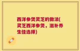 西洋参煲灵芝的做法(灵芝西洋参煲，滋补养生佳选择)