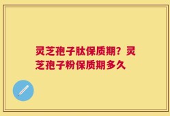 灵芝孢子肽保质期？灵芝孢子粉保质期多久