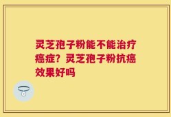 灵芝孢子粉能不能治疗癌症？灵芝孢子粉抗癌效果好吗
