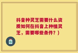 抖音种灵芝需要什么资质如何在抖音上种植灵芝，需要哪些条件？)
