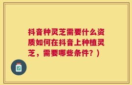 抖音种灵芝需要什么资质如何在抖音上种植灵芝，需要哪些条件？)