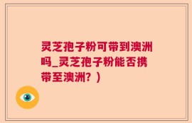 灵芝孢子粉可带到澳洲吗_灵芝孢子粉能否携带至澳洲？)