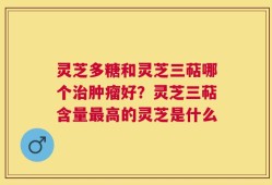 灵芝多糖和灵芝三萜哪个治肿瘤好？灵芝三萜含量最高的灵芝是什么