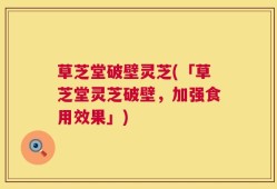 草芝堂破壁灵芝(「草芝堂灵芝破壁，加强食用效果」)