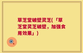 草芝堂破壁灵芝(「草芝堂灵芝破壁，加强食用效果」)