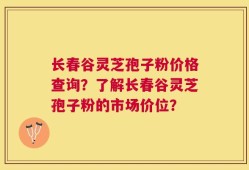 长春谷灵芝孢子粉价格查询？了解长春谷灵芝孢子粉的市场价位？