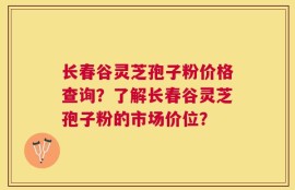 长春谷灵芝孢子粉价格查询？了解长春谷灵芝孢子粉的市场价位？