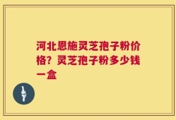 河北恩施灵芝孢子粉价格？灵芝孢子粉多少钱一盒