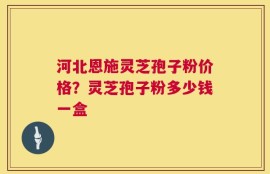 河北恩施灵芝孢子粉价格？灵芝孢子粉多少钱一盒