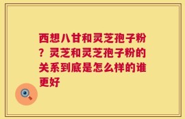 西想八甘和灵芝孢子粉？灵芝和灵芝孢子粉的关系到底是怎么样的谁更好