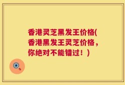 香港灵芝黑发王价格(香港黑发王灵芝价格，你绝对不能错过！)