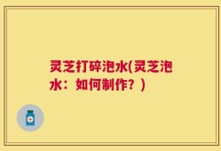 灵芝打碎泡水(灵芝泡水：如何制作？)