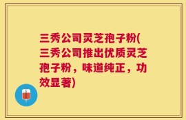 三秀公司灵芝孢子粉(三秀公司推出优质灵芝孢子粉，味道纯正，功效显著)