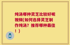 炖汤哪种灵芝比较好呢视频(如何选择灵芝制作炖汤？推荐哪种最佳！)