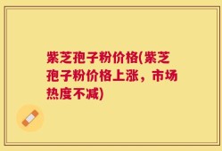 紫芝孢子粉价格(紫芝孢子粉价格上涨，市场热度不减)