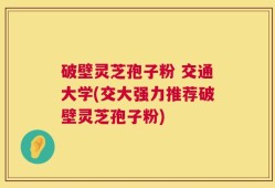 破壁灵芝孢子粉 交通大学(交大强力推荐破壁灵芝孢子粉)