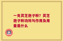 一克灵芝孢子粉？灵芝孢子粉功效与作用及用量是什么