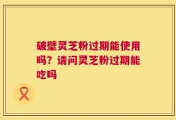 破壁灵芝粉过期能使用吗？请问灵芝粉过期能吃吗