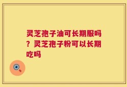 灵芝孢子油可长期服吗？灵芝孢子粉可以长期吃吗