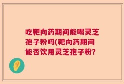 吃靶向药期间能喝灵芝孢子粉吗(靶向药期间能否饮用灵芝孢子粉？