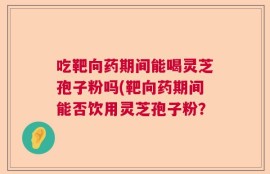 吃靶向药期间能喝灵芝孢子粉吗(靶向药期间能否饮用灵芝孢子粉？