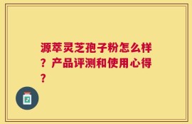 源萃灵芝孢子粉怎么样？产品评测和使用心得？