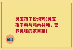 灵芝孢子粉炖鸡(灵芝孢子粉与鸡肉共炖，营养美味的家常菜)