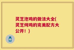 灵芝泡鸡的做法大全(灵芝炖鸡的完美配方大公开！)