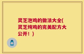 灵芝泡鸡的做法大全(灵芝炖鸡的完美配方大公开！)