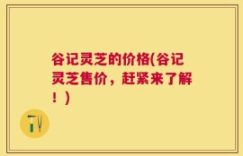 谷记灵芝的价格(谷记灵芝售价，赶紧来了解！)