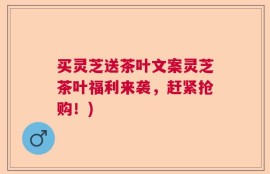 买灵芝送茶叶文案灵芝茶叶福利来袭，赶紧抢购！)