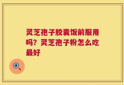 灵芝孢子胶囊饭前服用吗？灵芝孢子粉怎么吃最好