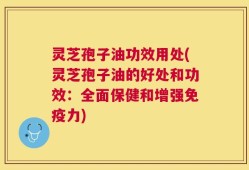 灵芝孢子油功效用处(灵芝孢子油的好处和功效：全面保健和增强免疫力)
