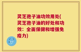 灵芝孢子油功效用处(灵芝孢子油的好处和功效：全面保健和增强免疫力)