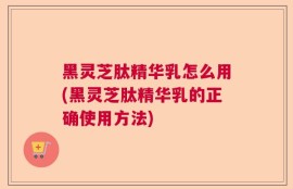 黑灵芝肽精华乳怎么用(黑灵芝肽精华乳的正确使用方法)